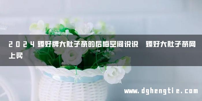 2024臻好牌大肚子茶的后悔空间说说 臻好大肚子茶网上买
